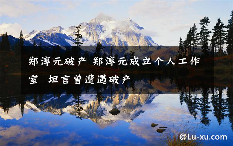 郑淳元破产 郑淳元成立个人工作室 坦言曾遭遇破产