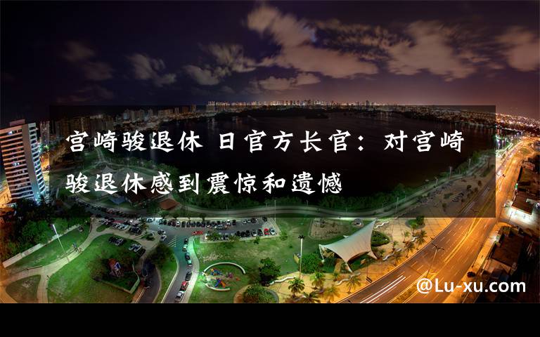 宫崎骏退休 日官方长官：对宫崎骏退休感到震惊和遗憾