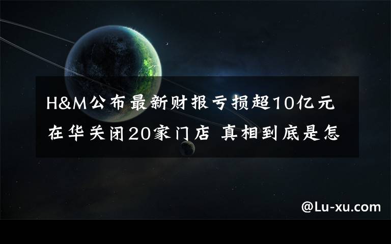 H&M公布最新财报亏损超10亿元 在华关闭20家门店 真相到底是怎样的？
