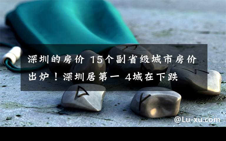 深圳的房价 15个副省级城市房价出炉！深圳居第一 4城在下跌