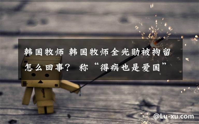 韩国牧师 韩国牧师全光勋被拘留怎么回事？ 称“得病也是爱国”
