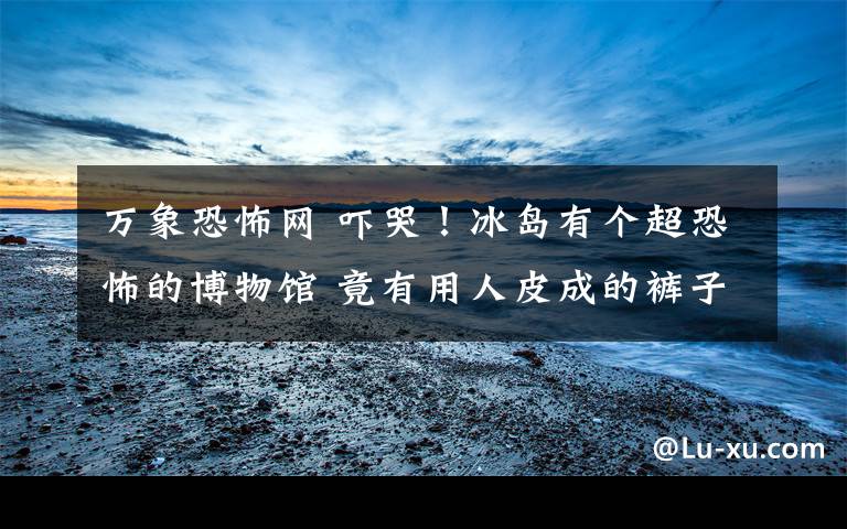 万象恐怖网 吓哭!冰岛有个超恐怖的博物馆 竟有用人皮成的裤子