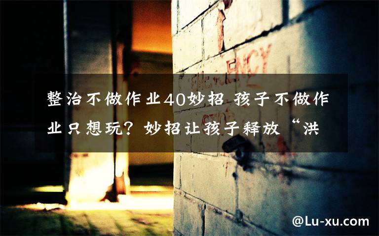 整治不做作业40妙招 孩子不做作业只想玩?妙招让孩子释放“洪荒之力”