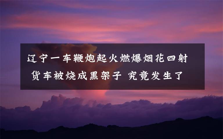 辽宁一车鞭炮起火燃爆烟花四射 货车被烧成黑架子 究竟发生了什么?