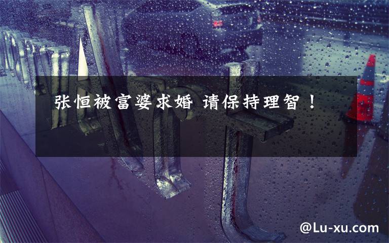 张恒被富婆求婚 请保持理智!