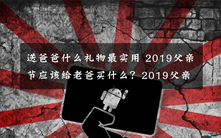送爸爸什么礼物最实用 2019父亲节应该给老爸买什么？2019父亲节送爸爸什么礼物最实用
