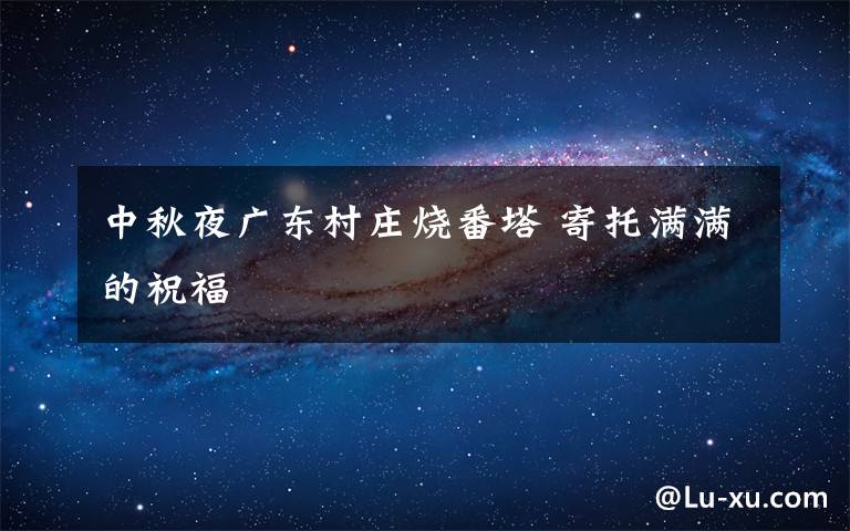 中秋夜广东村庄烧番塔 寄托满满的祝福