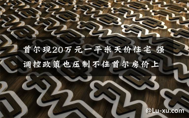 首尔现20万元一平米天价住宅 强调控政策也压制不住首尔房价上涨 这意味着什么?