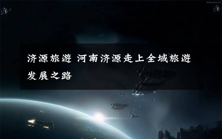 济源旅游 河南济源走上全域旅游发展之路