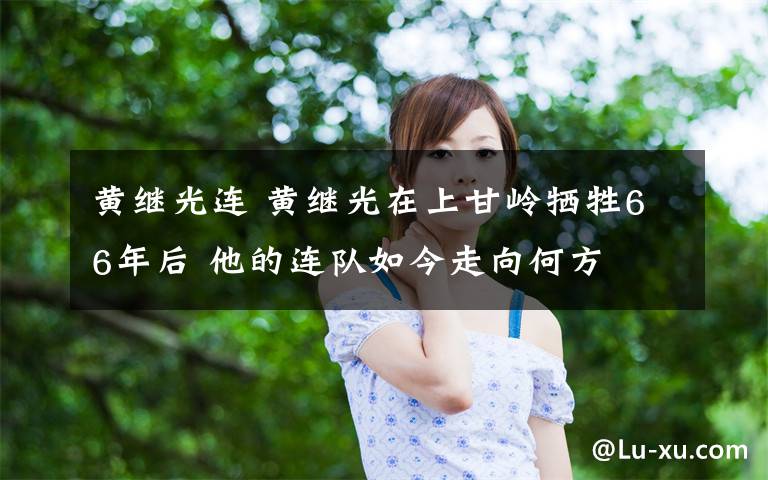 黄继光连 黄继光在上甘岭牺牲66年后 他的连队如今走向何方