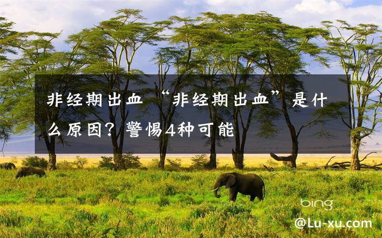 非经期出血 “非经期出血”是什么原因?警惕4种可能