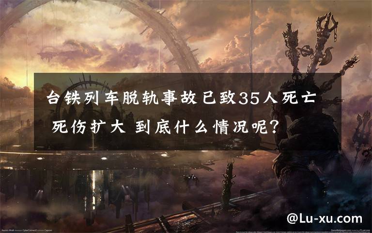 台铁列车脱轨事故已致35人死亡 死伤扩大 到底什么情况呢?
