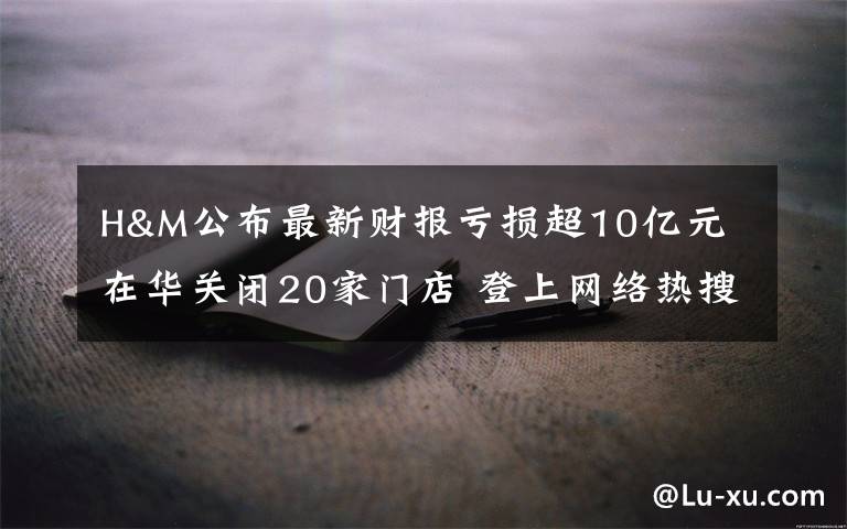 H&M公布最新财报亏损超10亿元 在华关闭20家门店 登上网络热搜了!