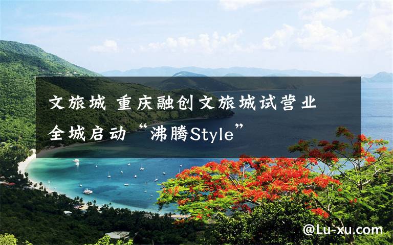 文旅城 重庆融创文旅城试营业 全城启动“沸腾Style”
