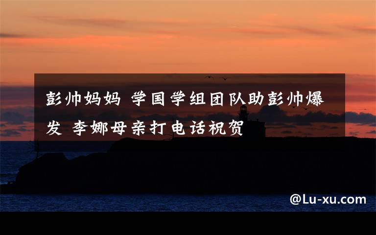 彭帅妈妈 学国学组团队助彭帅爆发 李娜母亲打电话祝贺
