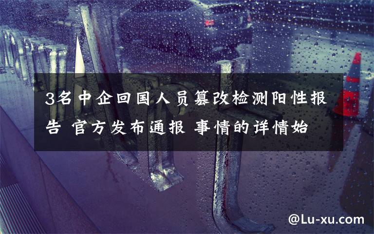 3名中企回国人员篡改检测阳性报告 官方发布通报 事情的详情始末是怎么样了！