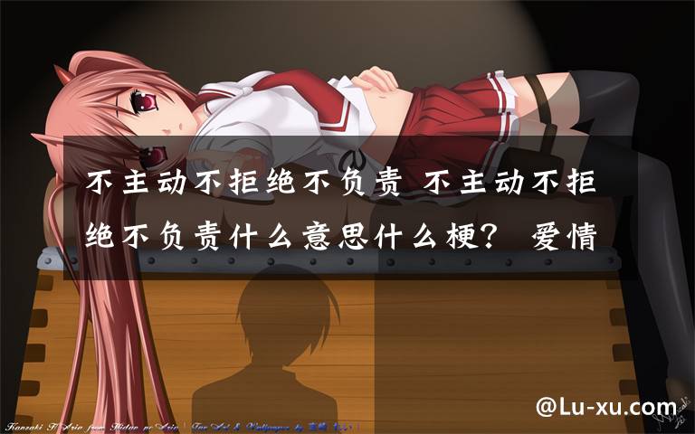 不主动不拒绝不负责 不主动不拒绝不负责什么意思什么梗? 爱情三不主义了解一下