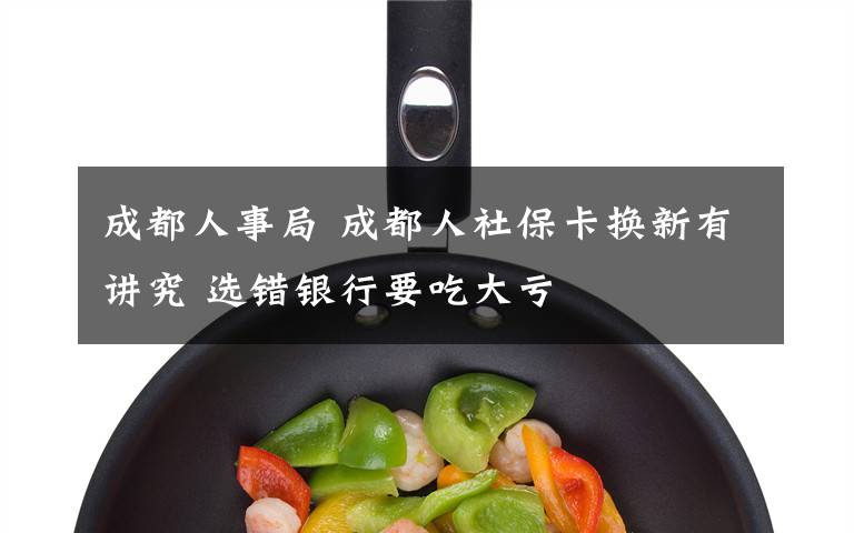 成都人事局 成都人社保卡换新有讲究 选错银行要吃大亏