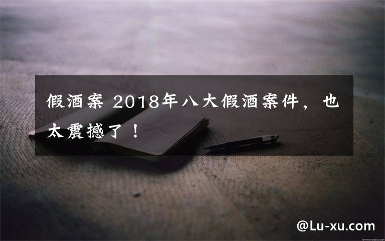 假酒案 2018年八大假酒案件，也太震撼了！