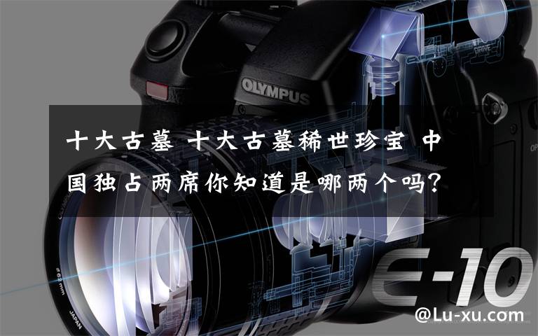 十大古墓 十大古墓稀世珍宝 中国独占两席你知道是哪两个吗?