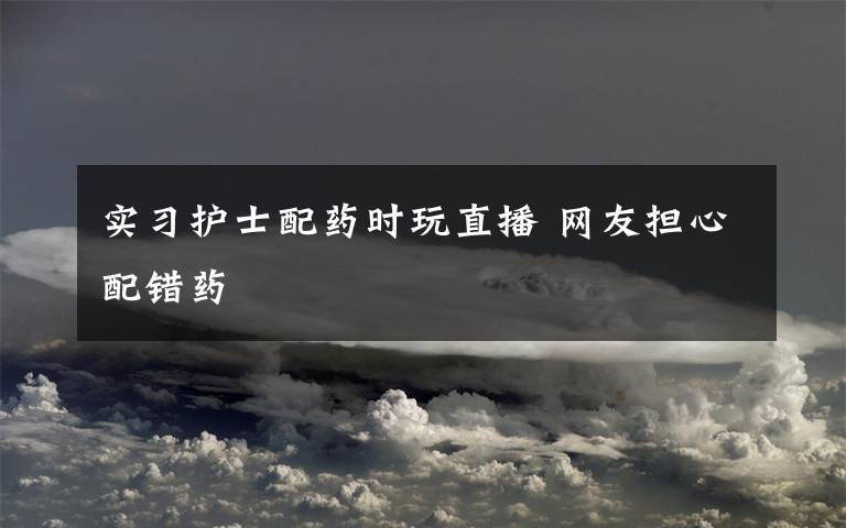 实习护士配药时玩直播 网友担心配错药