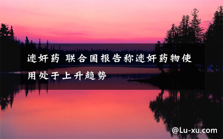 迷奸药 联合国报告称迷奸药物使用处于上升趋势