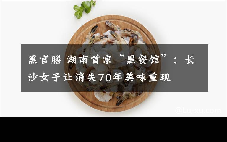 黑官膳 湖南首家“黑餐馆”:长沙女子让消失70年美味重现