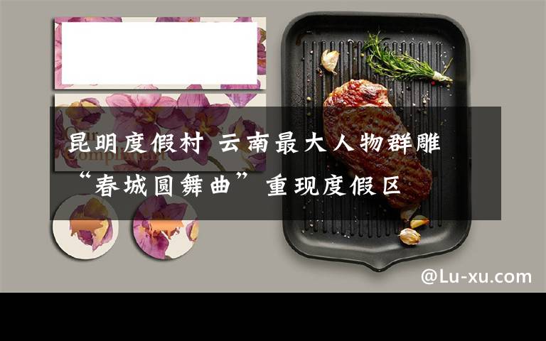 昆明度假村 云南最大人物群雕 “春城圆舞曲”重现度假区