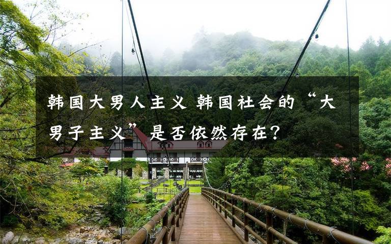 韩国大男人主义 韩国社会的“大男子主义”是否依然存在？