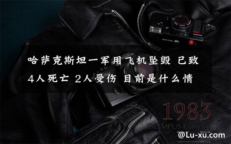 哈萨克斯坦一军用飞机坠毁 已致4人死亡 2人受伤 目前是什么情况?