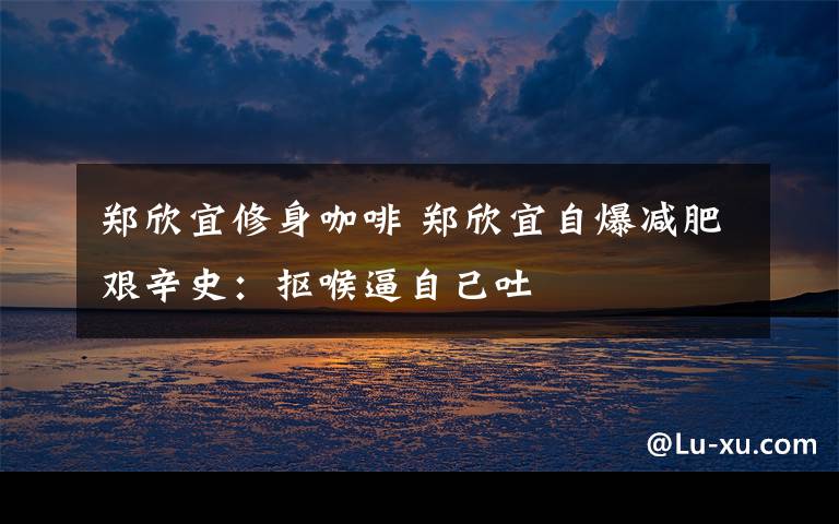 郑欣宜修身咖啡 郑欣宜自爆减肥艰辛史:抠喉逼自己吐