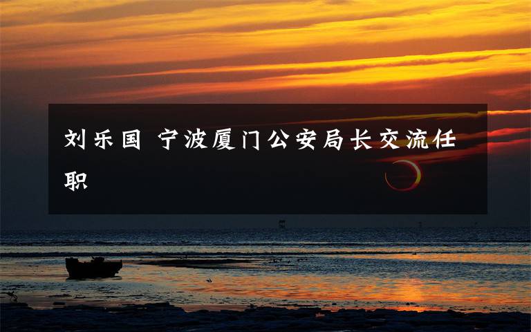 刘乐国 宁波厦门公安局长交流任职