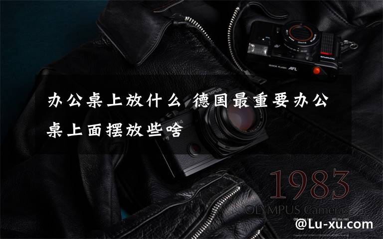 办公桌上放什么 德国最重要办公桌上面摆放些啥