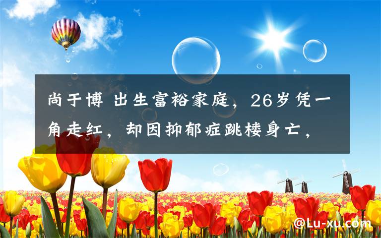 尚于博 出生富裕家庭,26岁凭一角走红,却因抑郁症跳楼身亡,年仅28岁!