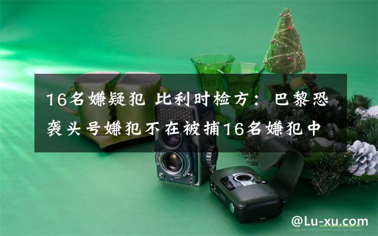 16名嫌疑犯 比利时检方：巴黎恐袭头号嫌犯不在被捕16名嫌犯中