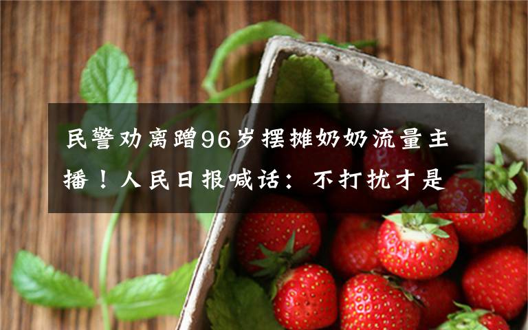 民警劝离蹭96岁摆摊奶奶流量主播!人民日报喊话:不打扰才是尊重