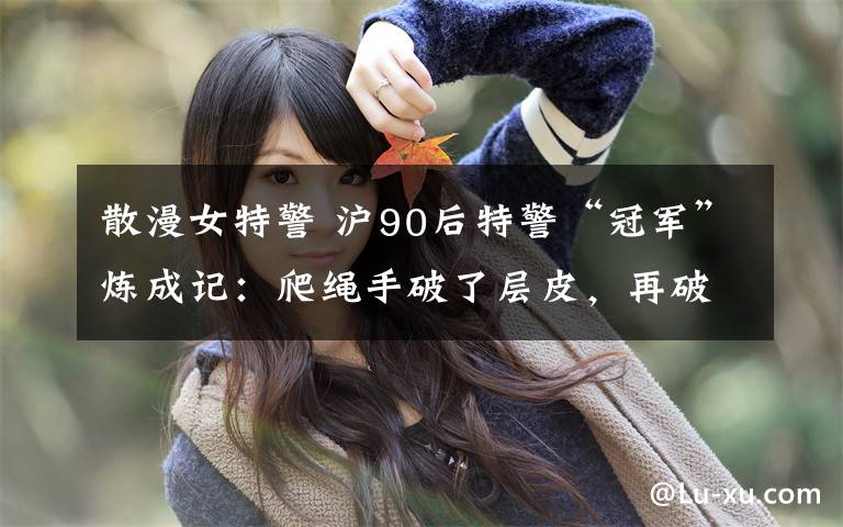 散漫女特警 沪90后特警“冠军”炼成记:爬绳手破了层皮,再破一层就好了