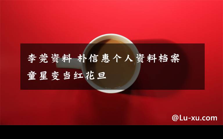 李莞资料 朴信惠个人资料档案 童星变当红花旦