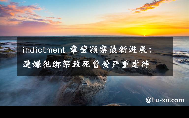 indictment 章莹颖案最新进展：遭嫌犯绑架致死曾受严重虐待