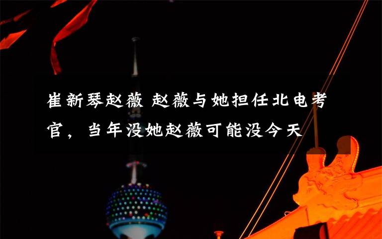 崔新琴赵薇 赵薇与她担任北电考官,当年没她赵薇可能没今天