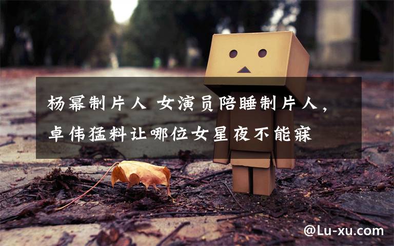 杨幂制片人 女演员陪睡制片人,卓伟猛料让哪位女星夜不能寐