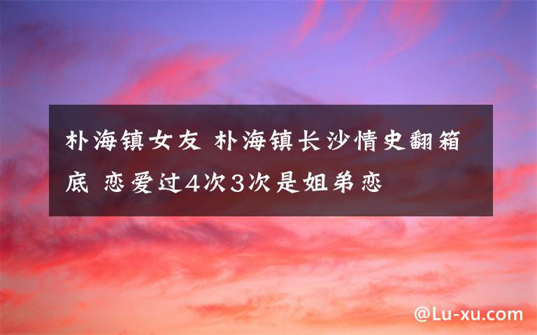 朴海镇女友 朴海镇长沙情史翻箱底 恋爱过4次3次是姐弟恋