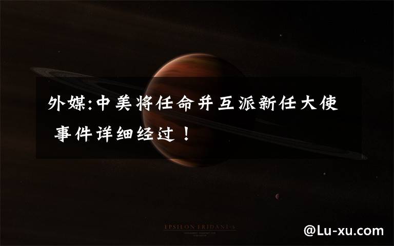 外媒:中美将任命并互派新任大使 事件详细经过!