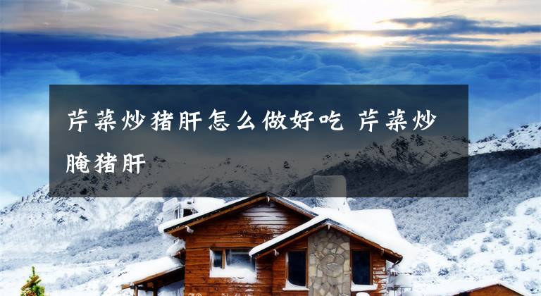 芹菜炒猪肝怎么做好吃 芹菜炒腌猪肝