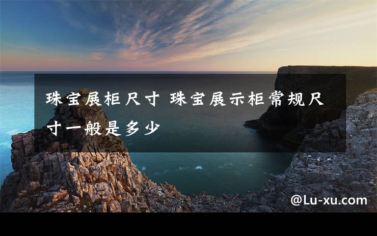 珠宝展柜尺寸 珠宝展示柜常规尺寸一般是多少