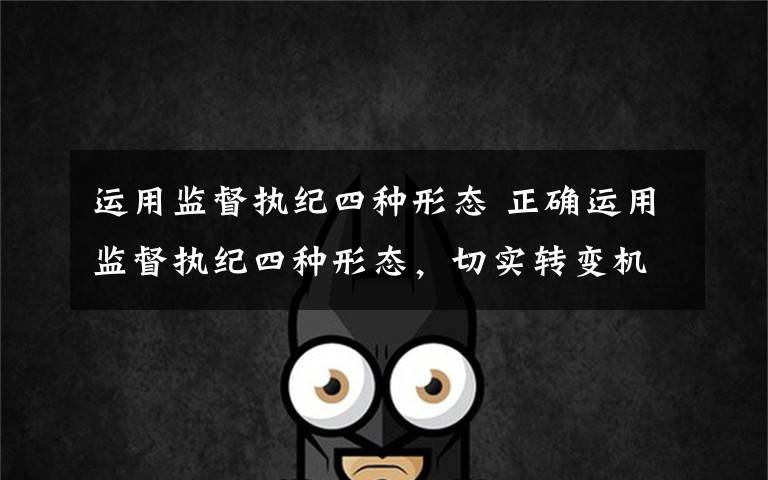 运用监督执纪四种形态 正确运用监督执纪四种形态，切实转变机关工作作风