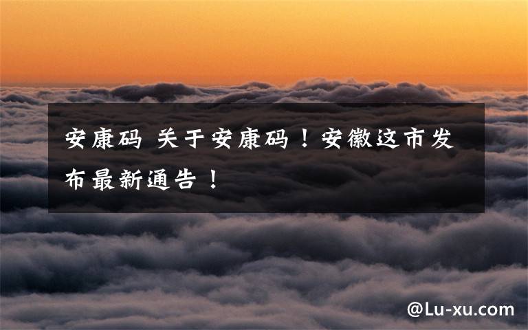 安康码 关于安康码!安徽这市发布最新通告!