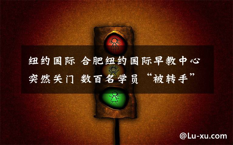 纽约国际 合肥纽约国际早教中心突然关门 数百名学员“被转手”