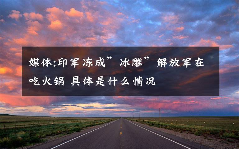 媒体:印军冻成”冰雕”解放军在吃火锅 具体是什么情况