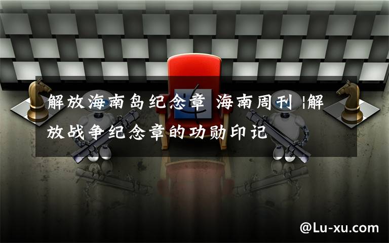 解放海南岛纪念章 海南周刊 |解放战争纪念章的功勋印记